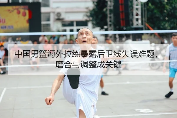 中国男篮海外拉练暴露后卫线失误难题，磨合与调整成关键