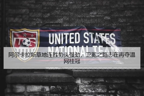 阿尔卡拉斯草地连胜势头强劲，卫冕之路志在再夺温网桂冠