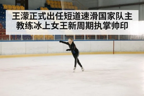 王濛正式出任短道速滑国家队主教练冰上女王新周期执掌帅印