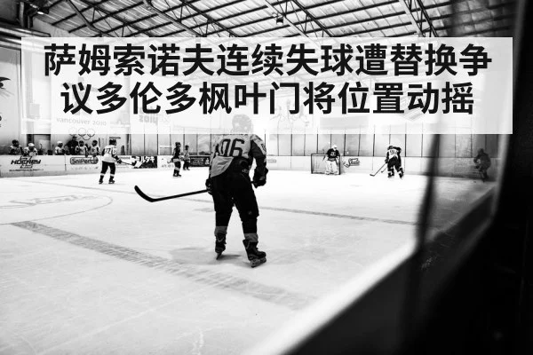 萨姆索诺夫连续失球遭替换争议多伦多枫叶门将位置动摇